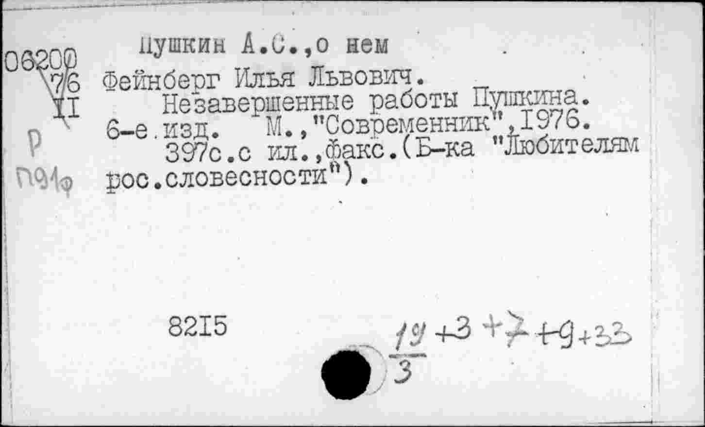 ﻿Пушкин А.и.,о нем
Фейнберг Илья Львович.
Незавершенные работы Пушкина. 6-е изд.	М.,"Современник ,1976.
397с.с ил., Факс. (Б-ка "Любителям рос.словесности").
8215
/$'+3	{-3+